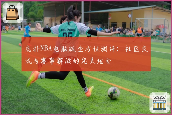 虎扑NBA电脑版全方位测评：社区交流与赛事解读的完美结合