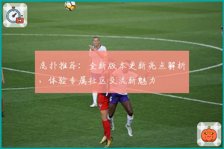 虎扑推荐：全新版本更新亮点解析，体验专属社区交流新魅力