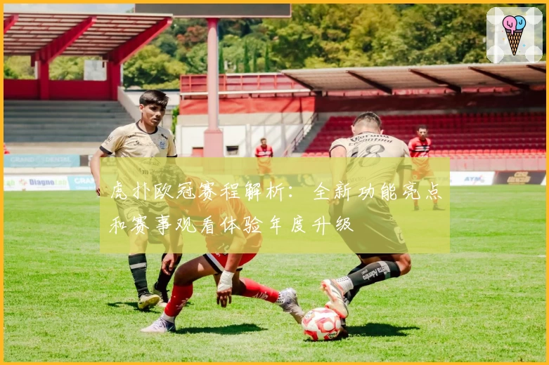 虎扑欧冠赛程解析：全新功能亮点和赛事观看体验年度升级