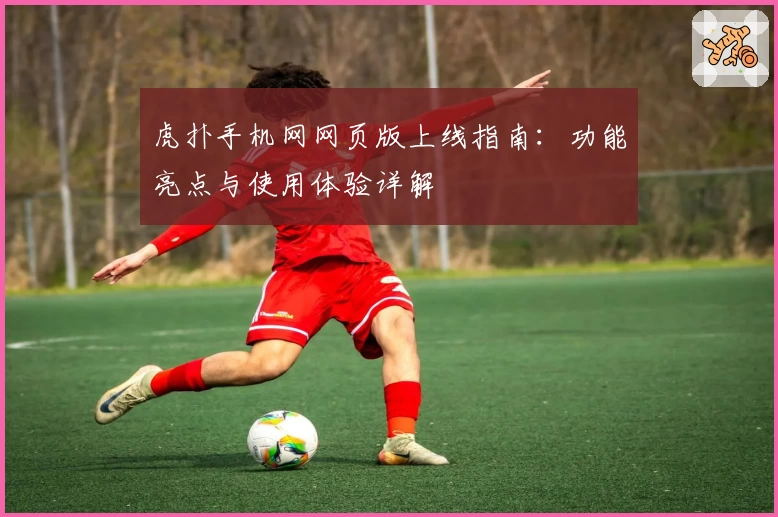 虎扑手机网网页版上线指南：功能亮点与使用体验详解
