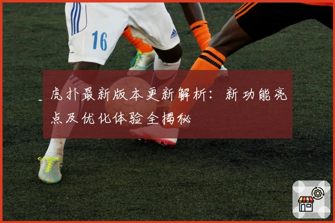 虎扑最新版本更新解析：新功能亮点及优化体验全揭秘