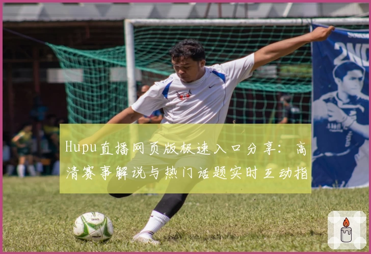 Hupu直播网页版极速入口分享：高清赛事解说与热门话题实时互动指南