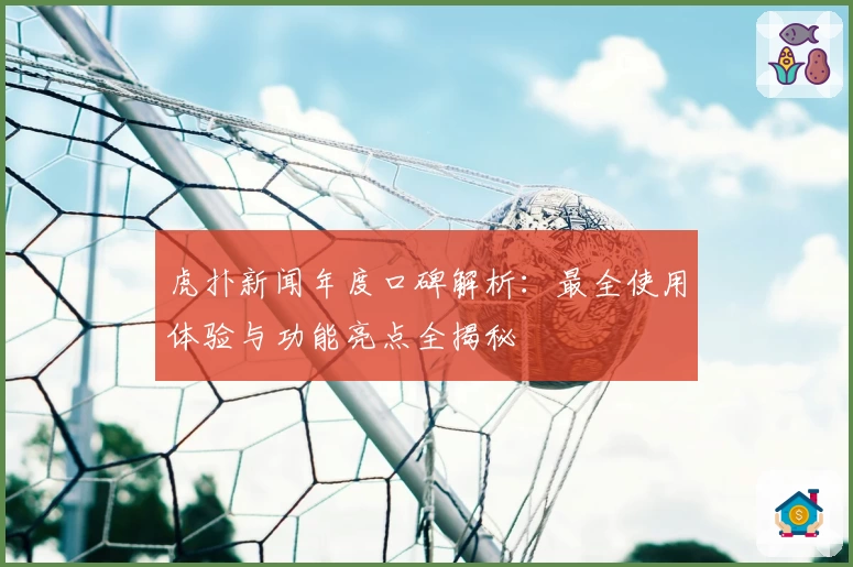 虎扑新闻年度口碑解析:最全使用体验与功能亮点全揭秘