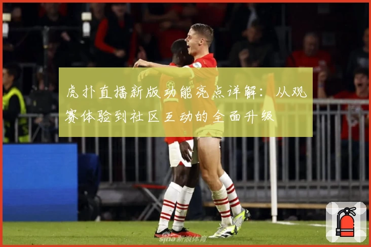 虎扑直播新版功能亮点详解：从观赛体验到社区互动的全面升级