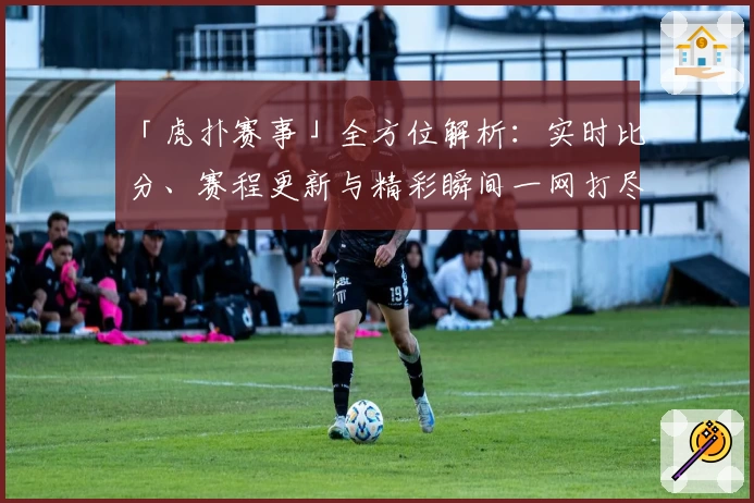 「虎扑赛事」全方位解析：实时比分、赛程更新与精彩瞬间一网打尽