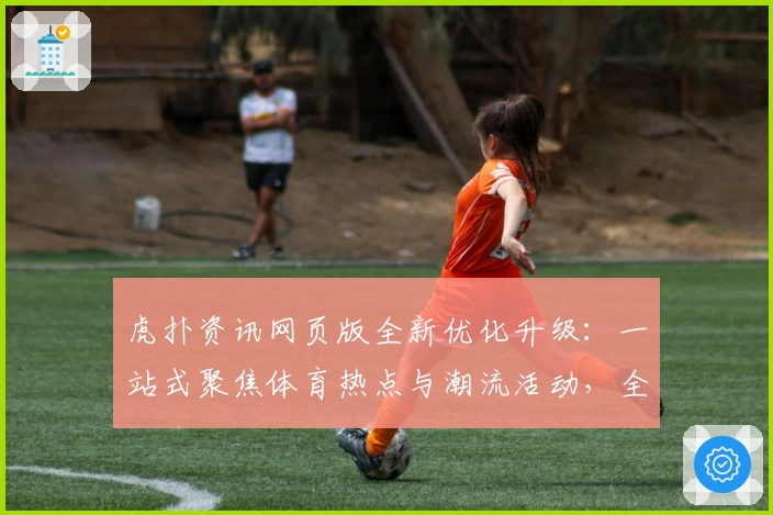 虎扑资讯网页版全新优化升级：一站式聚焦体育热点与潮流活动，全方位提升用户体验
