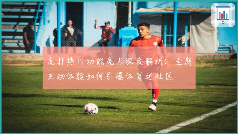 虎扑热门功能亮点深度解析：全新互动体验如何引爆体育迷社区