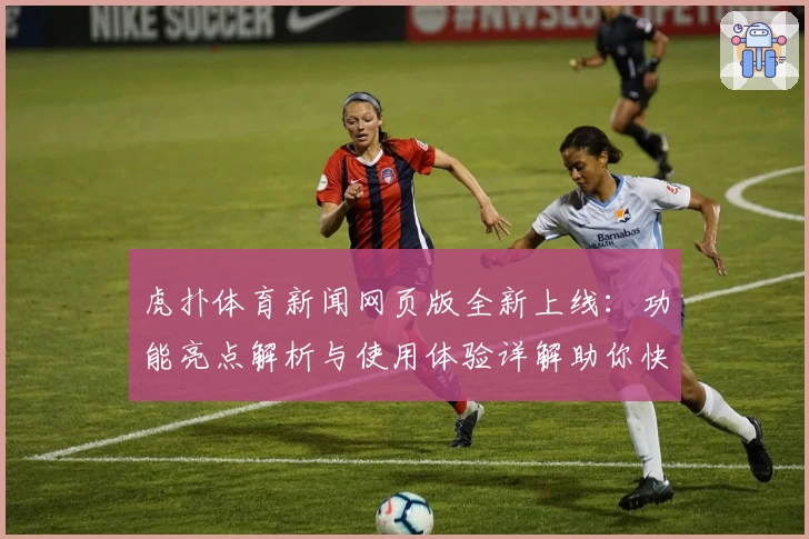 虎扑体育新闻网页版全新上线：功能亮点解析与使用体验详解助你快速上手