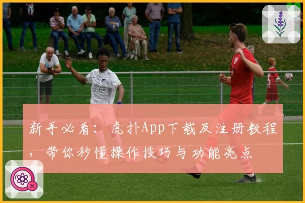 新手必看:虎扑App下载及注册教程,带你秒懂操作技巧与功能亮点