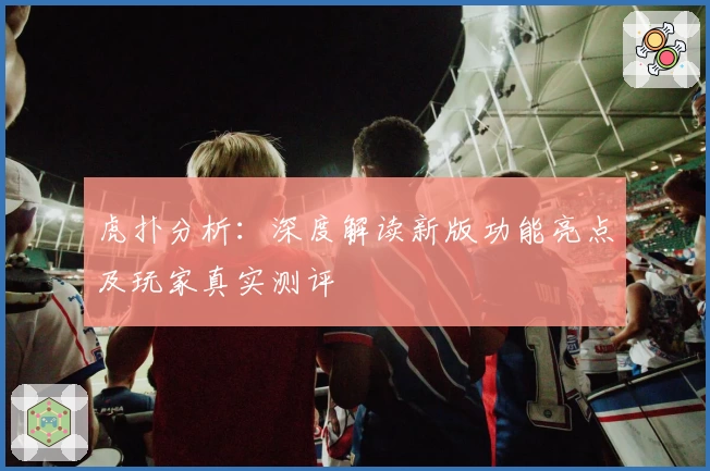 虎扑分析：深度解读新版功能亮点及玩家真实测评