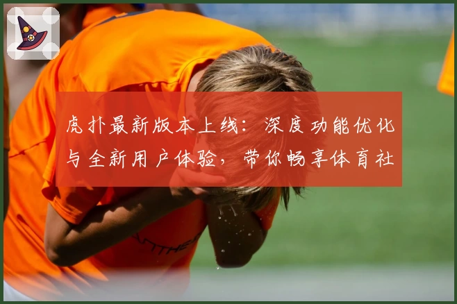 虎扑最新版本上线：深度功能优化与全新用户体验，带你畅享体育社区互动魅力