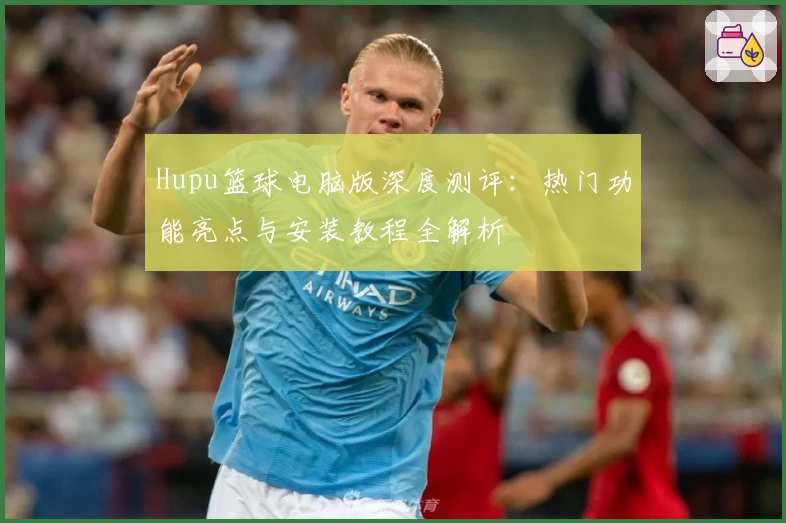 Hupu篮球电脑版深度测评：热门功能亮点与安装教程全解析