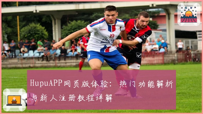 HupuAPP网页版体验：热门功能解析与新人注册教程详解