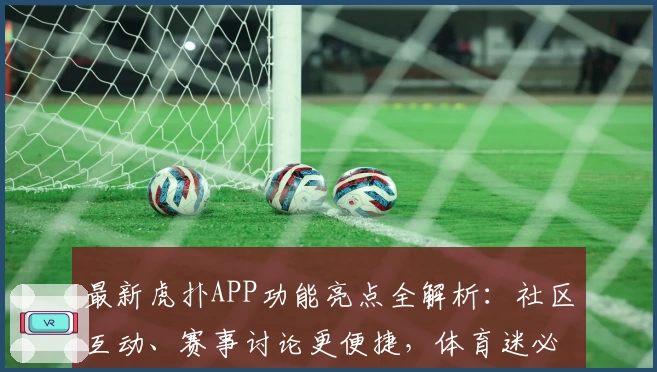 最新虎扑APP功能亮点全解析：社区互动、赛事讨论更便捷，体育迷必备神器
