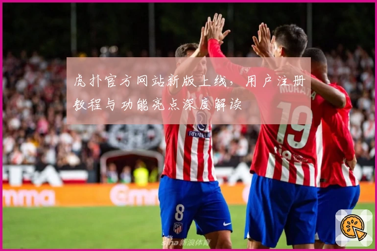 虎扑官方网站新版上线，用户注册教程与功能亮点深度解读