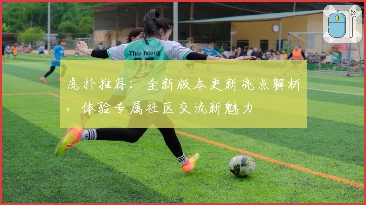 虎扑推荐：全新版本更新亮点解析，体验专属社区交流新魅力