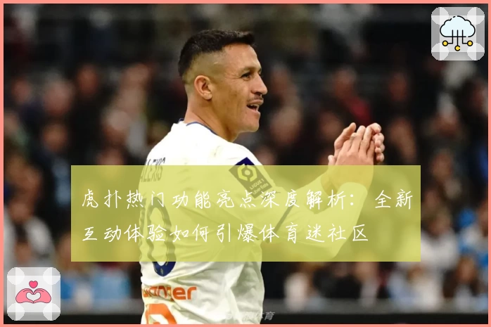 虎扑热门功能亮点深度解析：全新互动体验如何引爆体育迷社区