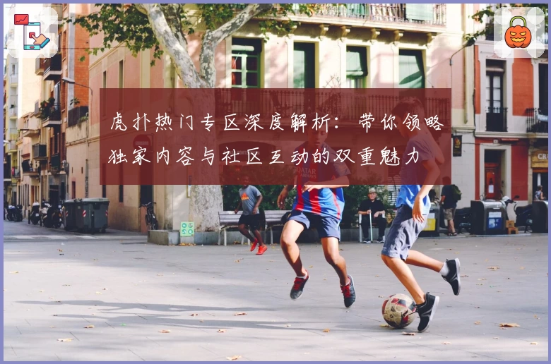 虎扑热门专区深度解析：带你领略独家内容与社区互动的双重魅力