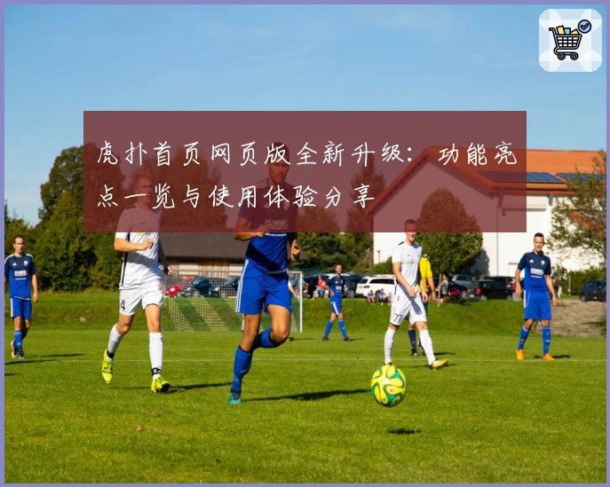 虎扑首页网页版全新升级：功能亮点一览与使用体验分享
