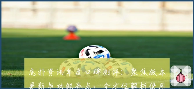 虎扑资讯年度口碑测评：聚焦版本更新与功能亮点，全方位解析使用体验